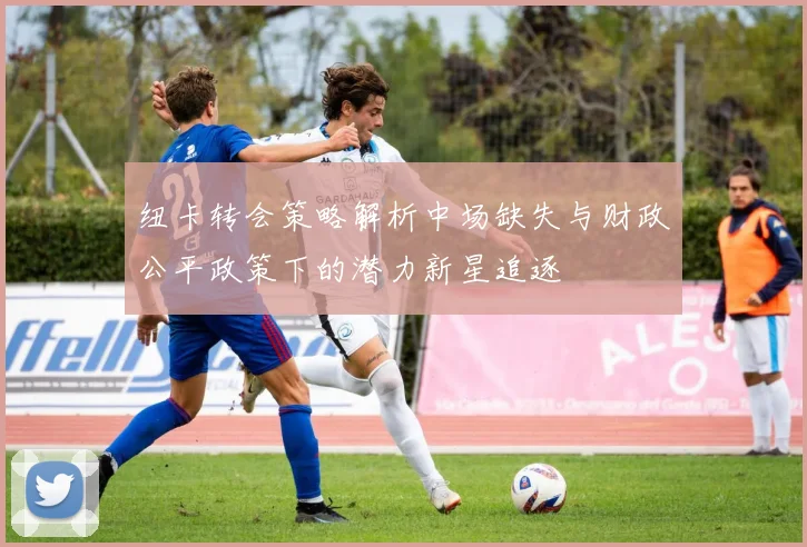 纽卡转会策略解析中场缺失与财政公平政策下的潜力新星追逐