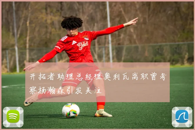 开拓者助理总经理奥利瓦离职曾考察杨瀚森引发关注